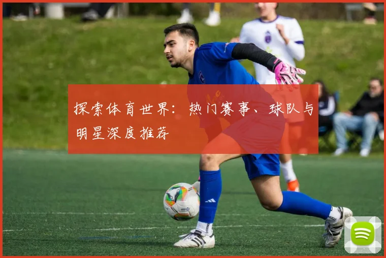 探索体育世界:热门赛事、球队与明星深度推荐